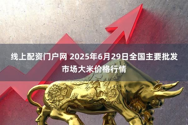线上配资门户网 2025年6月29日全国主要批发市场大米价格行情