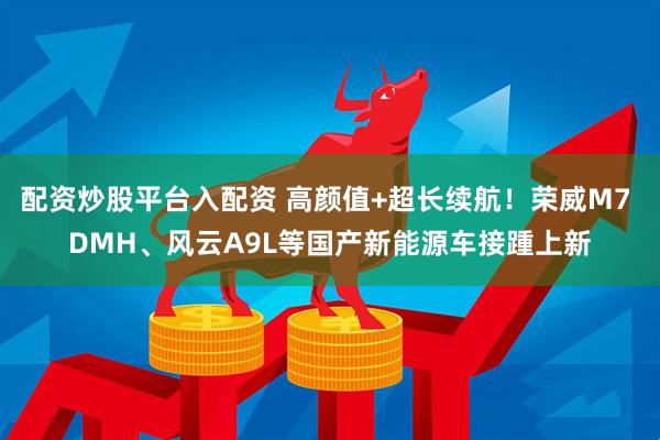 配资炒股平台入配资 高颜值+超长续航！荣威M7 DMH、风云A9L等国产新能源车接踵上新