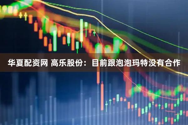 华夏配资网 高乐股份：目前跟泡泡玛特没有合作