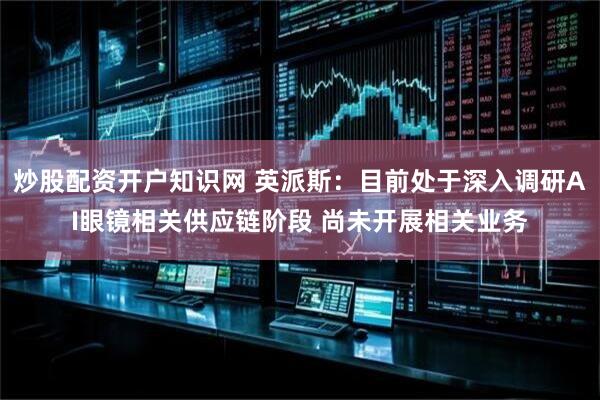 炒股配资开户知识网 英派斯：目前处于深入调研AI眼镜相关供应链阶段 尚未开展相关业务