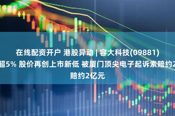 在线配资开户 港股异动 | 容大科技(09881)续跌超5% 股价再创上市新低 被厦门顶尖电子起诉索赔约2亿元