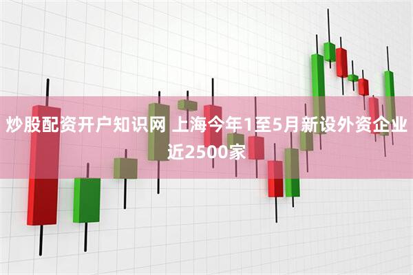 炒股配资开户知识网 上海今年1至5月新设外资企业近2500家