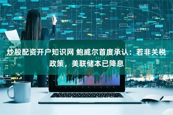 炒股配资开户知识网 鲍威尔首度承认：若非关税政策，美联储本已降息