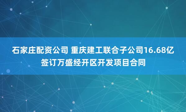 石家庄配资公司 重庆建工联合子公司16.68亿签订万盛经开区开发项目合同