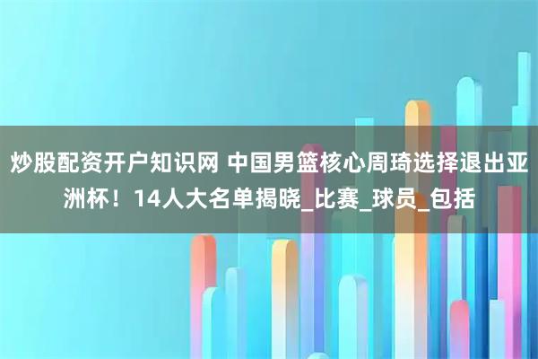 炒股配资开户知识网 中国男篮核心周琦选择退出亚洲杯！14人大名单揭晓_比赛_球员_包括