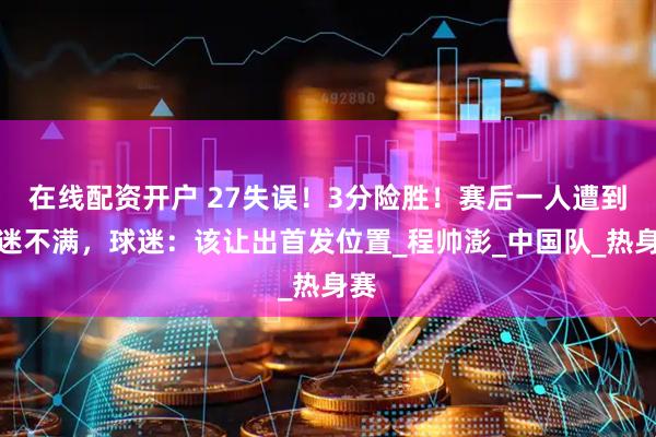 在线配资开户 27失误！3分险胜！赛后一人遭到球迷不满，球迷：该让出首发位置_程帅澎_中国队_热身赛