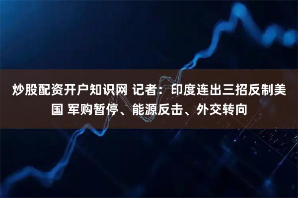 炒股配资开户知识网 记者：印度连出三招反制美国 军购暂停、能源反击、外交转向