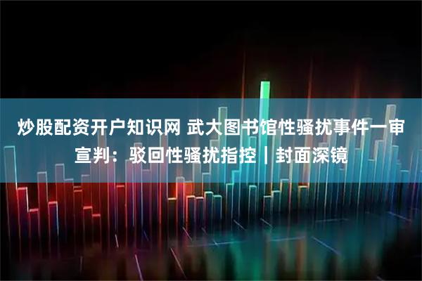 炒股配资开户知识网 武大图书馆性骚扰事件一审宣判：驳回性骚扰指控｜封面深镜