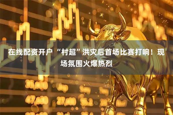 在线配资开户 “村超”洪灾后首场比赛打响！现场氛围火爆热烈