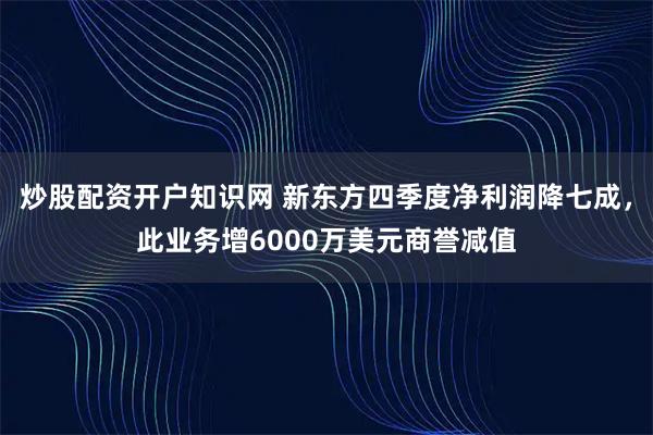 炒股配资开户知识网 新东方四季度净利润降七成，此业务增6000万美元商誉减值