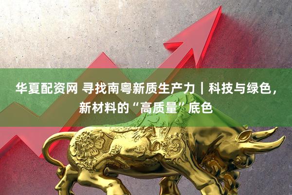 华夏配资网 寻找南粤新质生产力｜科技与绿色，新材料的“高质量”底色