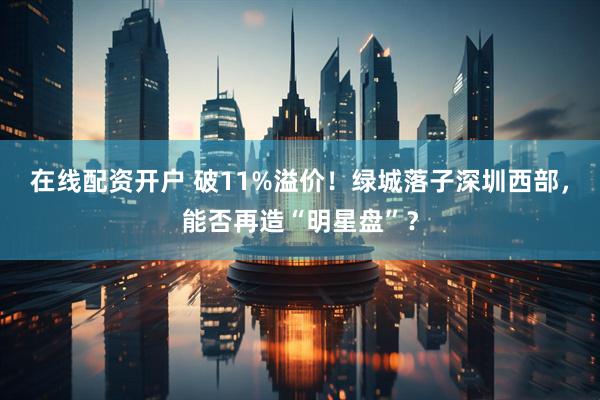 在线配资开户 破11%溢价！绿城落子深圳西部，能否再造“明星盘”？