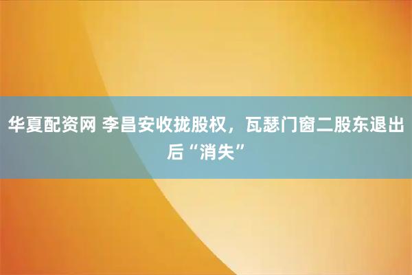 华夏配资网 李昌安收拢股权，瓦瑟门窗二股东退出后“消失”