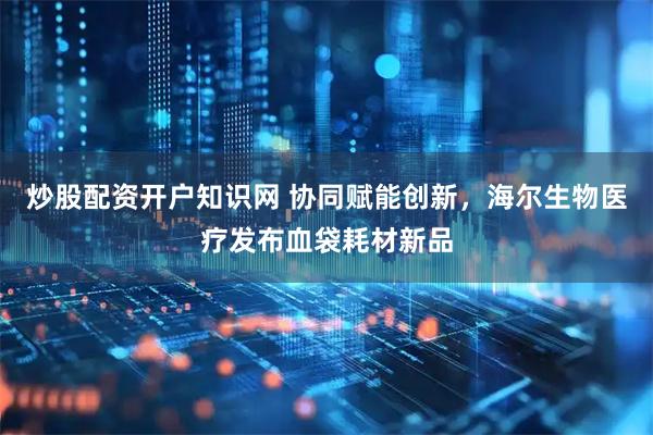 炒股配资开户知识网 协同赋能创新，海尔生物医疗发布血袋耗材新品
