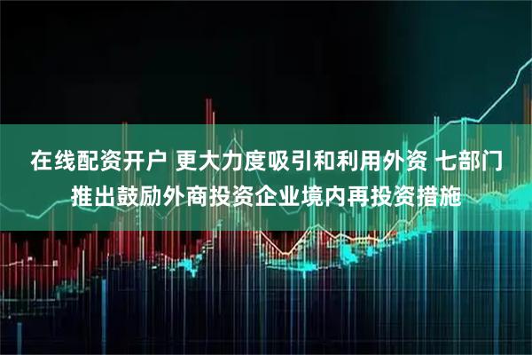 在线配资开户 更大力度吸引和利用外资 七部门推出鼓励外商投资企业境内再投资措施