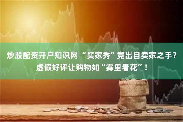 炒股配资开户知识网 “买家秀”竟出自卖家之手？虚假好评让购物如“雾里看花”！