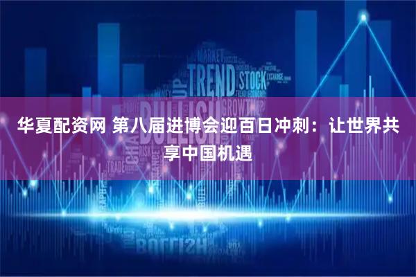 华夏配资网 第八届进博会迎百日冲刺：让世界共享中国机遇