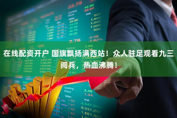 在线配资开户 国旗飘扬满西站！众人驻足观看九三阅兵，热血沸腾！