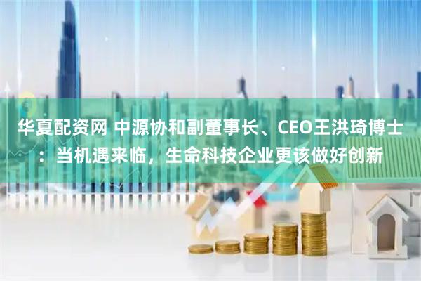 华夏配资网 中源协和副董事长、CEO王洪琦博士：当机遇来临，生命科技企业更该做好创新