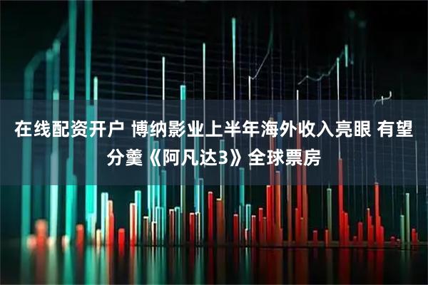 在线配资开户 博纳影业上半年海外收入亮眼 有望分羹《阿凡达3》全球票房