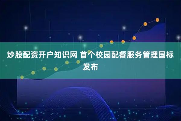 炒股配资开户知识网 首个校园配餐服务管理国标发布