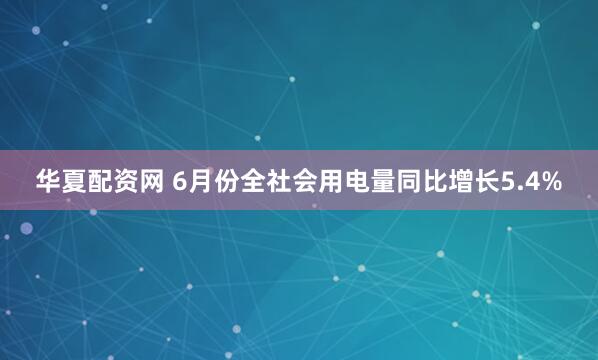 华夏配资网 6月份全社会用电量同比增长5.4%