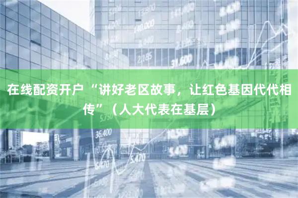 在线配资开户 “讲好老区故事，让红色基因代代相传”（人大代表在基层）