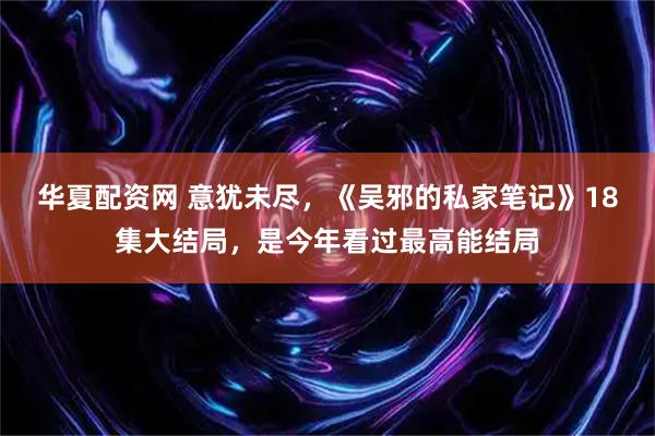 华夏配资网 意犹未尽，《吴邪的私家笔记》18集大结局，是今年看过最高能结局