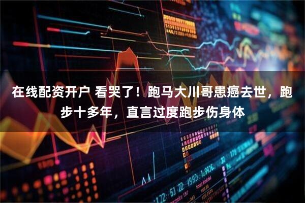在线配资开户 看哭了！跑马大川哥患癌去世，跑步十多年，直言过度跑步伤身体