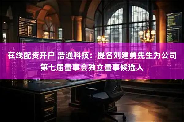 在线配资开户 浩通科技：提名刘建勇先生为公司第七届董事会独立董事候选人