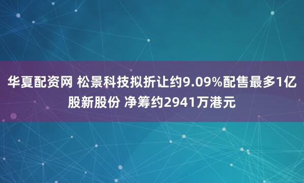 华夏配资网 松景科技拟折让约9.09%配售最多1亿股新股份 净筹约2941万港元
