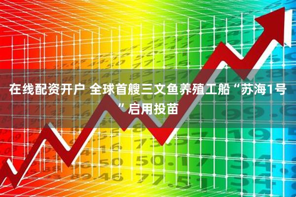 在线配资开户 全球首艘三文鱼养殖工船“苏海1号”启用投苗