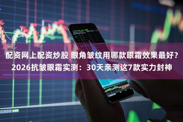 配资网上配资炒股 眼角皱纹用哪款眼霜效果最好？2026抗皱眼霜实测：30天亲测这7款实力封神