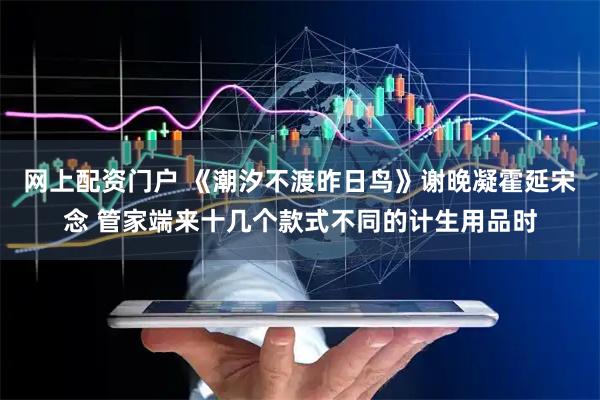 网上配资门户 《潮汐不渡昨日鸟》谢晚凝霍延宋念 管家端来十几个款式不同的计生用品时