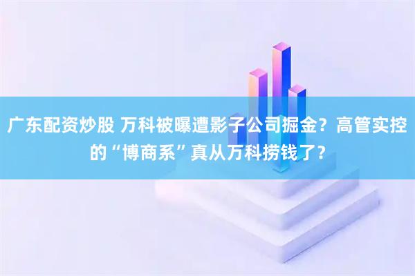 广东配资炒股 万科被曝遭影子公司掘金？高管实控的“博商系”真从万科捞钱了？